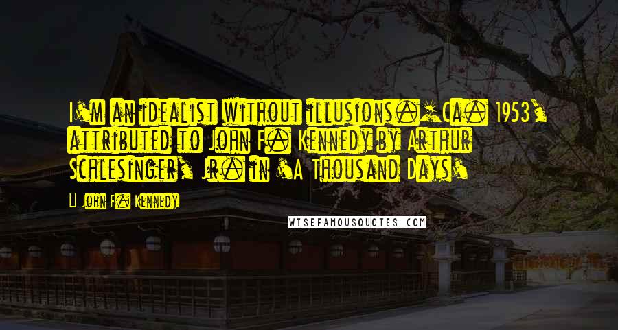 John F. Kennedy Quotes: I'm an idealist without illusions.[Ca. 1953, attributed to John F. Kennedy by Arthur Schlesinger, Jr. in 'A Thousand Days'