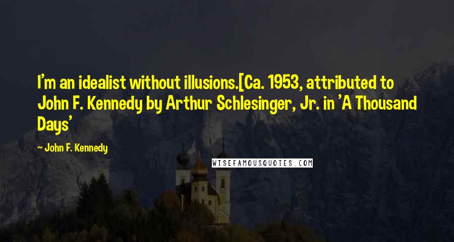 John F. Kennedy Quotes: I'm an idealist without illusions.[Ca. 1953, attributed to John F. Kennedy by Arthur Schlesinger, Jr. in 'A Thousand Days'