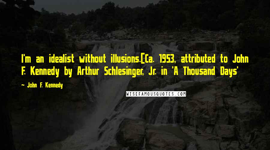 John F. Kennedy Quotes: I'm an idealist without illusions.[Ca. 1953, attributed to John F. Kennedy by Arthur Schlesinger, Jr. in 'A Thousand Days'