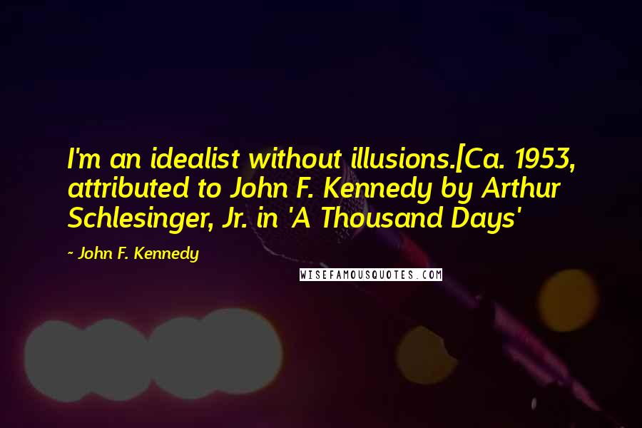 John F. Kennedy Quotes: I'm an idealist without illusions.[Ca. 1953, attributed to John F. Kennedy by Arthur Schlesinger, Jr. in 'A Thousand Days'