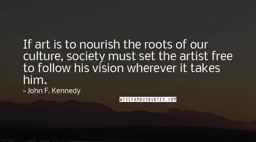 John F. Kennedy Quotes: If art is to nourish the roots of our culture, society must set the artist free to follow his vision wherever it takes him.