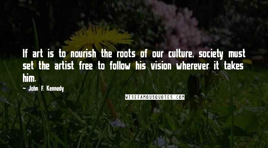 John F. Kennedy Quotes: If art is to nourish the roots of our culture, society must set the artist free to follow his vision wherever it takes him.