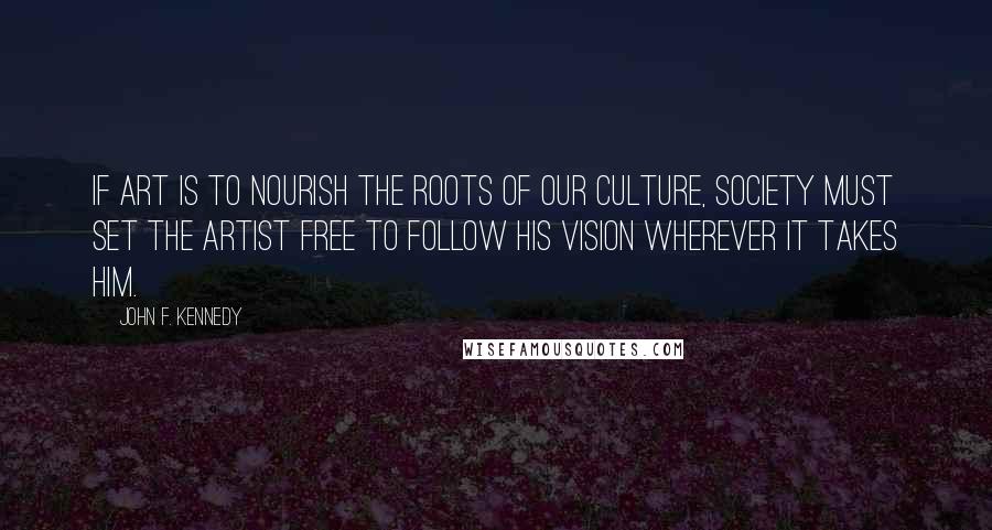 John F. Kennedy Quotes: If art is to nourish the roots of our culture, society must set the artist free to follow his vision wherever it takes him.