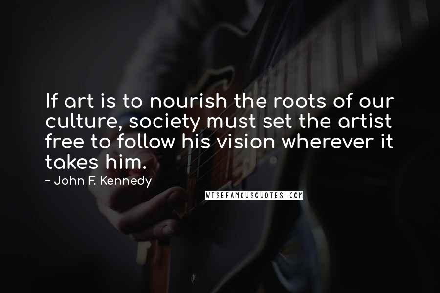 John F. Kennedy Quotes: If art is to nourish the roots of our culture, society must set the artist free to follow his vision wherever it takes him.