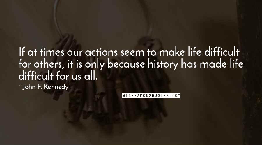 John F. Kennedy Quotes: If at times our actions seem to make life difficult for others, it is only because history has made life difficult for us all.