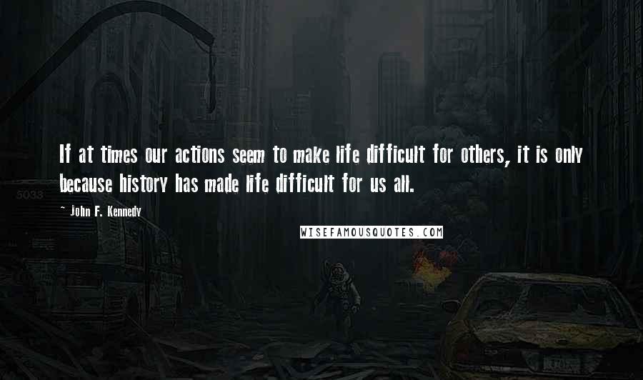 John F. Kennedy Quotes: If at times our actions seem to make life difficult for others, it is only because history has made life difficult for us all.