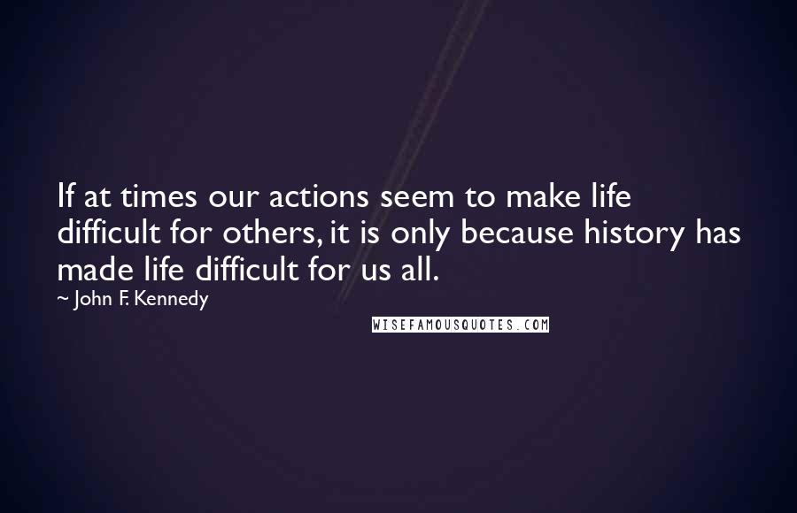 John F. Kennedy Quotes: If at times our actions seem to make life difficult for others, it is only because history has made life difficult for us all.