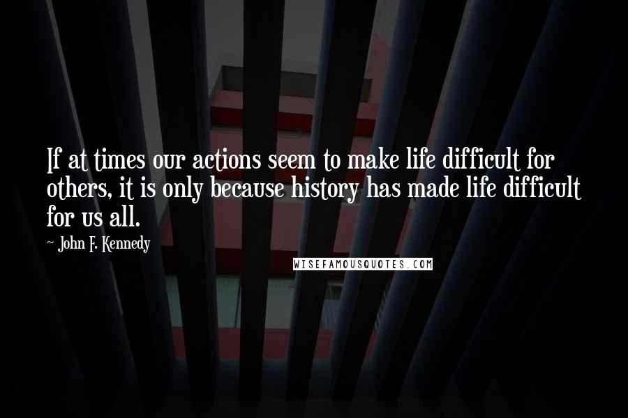 John F. Kennedy Quotes: If at times our actions seem to make life difficult for others, it is only because history has made life difficult for us all.