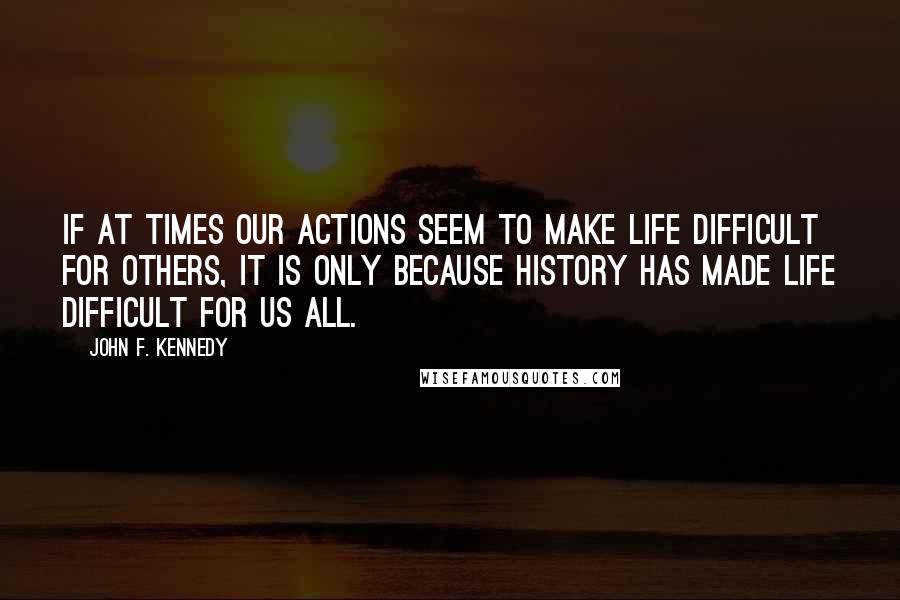 John F. Kennedy Quotes: If at times our actions seem to make life difficult for others, it is only because history has made life difficult for us all.