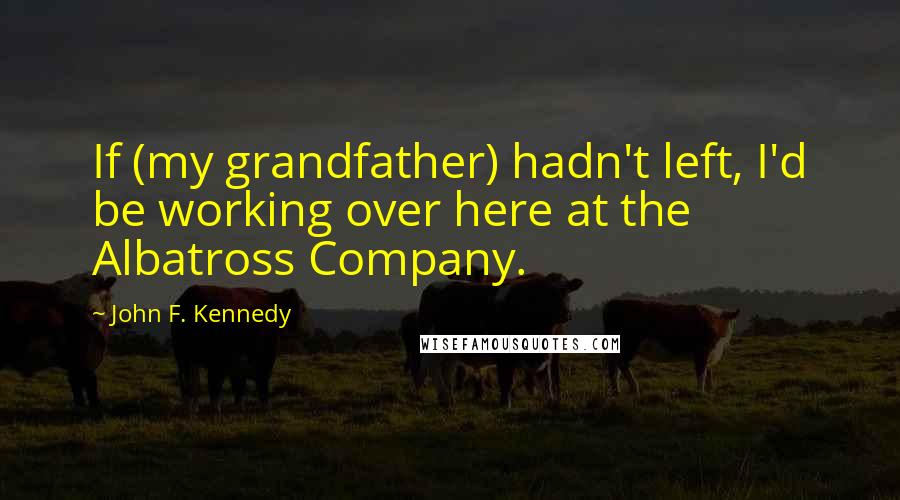 John F. Kennedy Quotes: If (my grandfather) hadn't left, I'd be working over here at the Albatross Company.