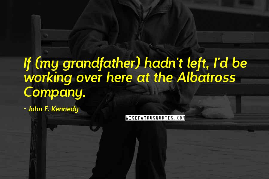 John F. Kennedy Quotes: If (my grandfather) hadn't left, I'd be working over here at the Albatross Company.