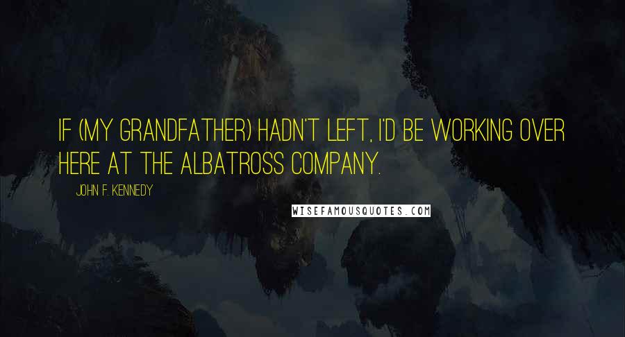 John F. Kennedy Quotes: If (my grandfather) hadn't left, I'd be working over here at the Albatross Company.