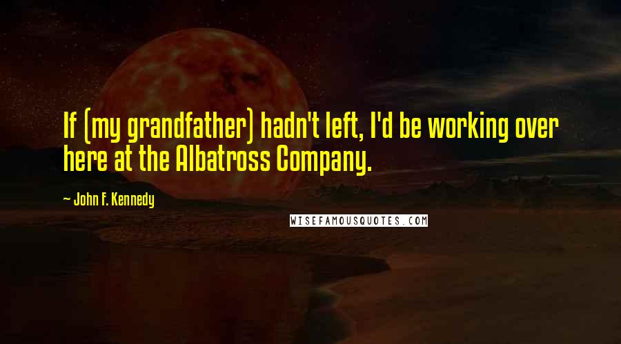 John F. Kennedy Quotes: If (my grandfather) hadn't left, I'd be working over here at the Albatross Company.