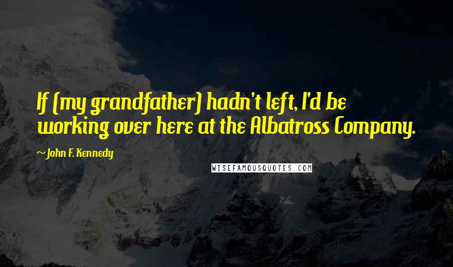 John F. Kennedy Quotes: If (my grandfather) hadn't left, I'd be working over here at the Albatross Company.