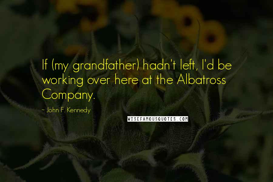 John F. Kennedy Quotes: If (my grandfather) hadn't left, I'd be working over here at the Albatross Company.