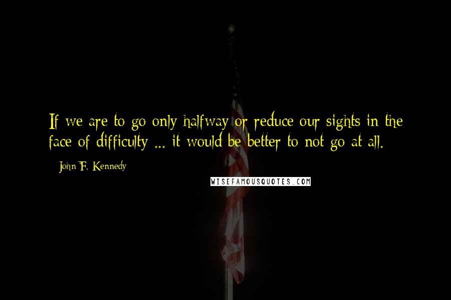 John F. Kennedy Quotes: If we are to go only halfway or reduce our sights in the face of difficulty ... it would be better to not go at all.