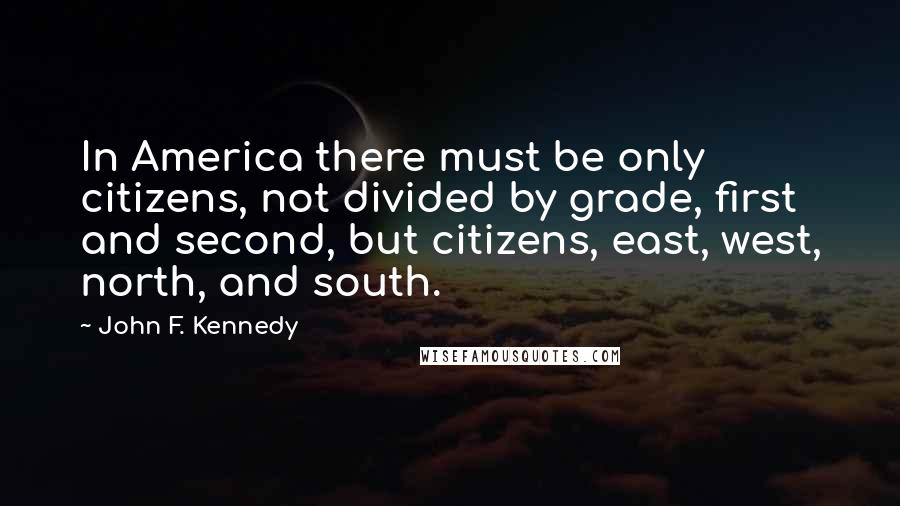 John F. Kennedy Quotes: In America there must be only citizens, not divided by grade, first and second, but citizens, east, west, north, and south.