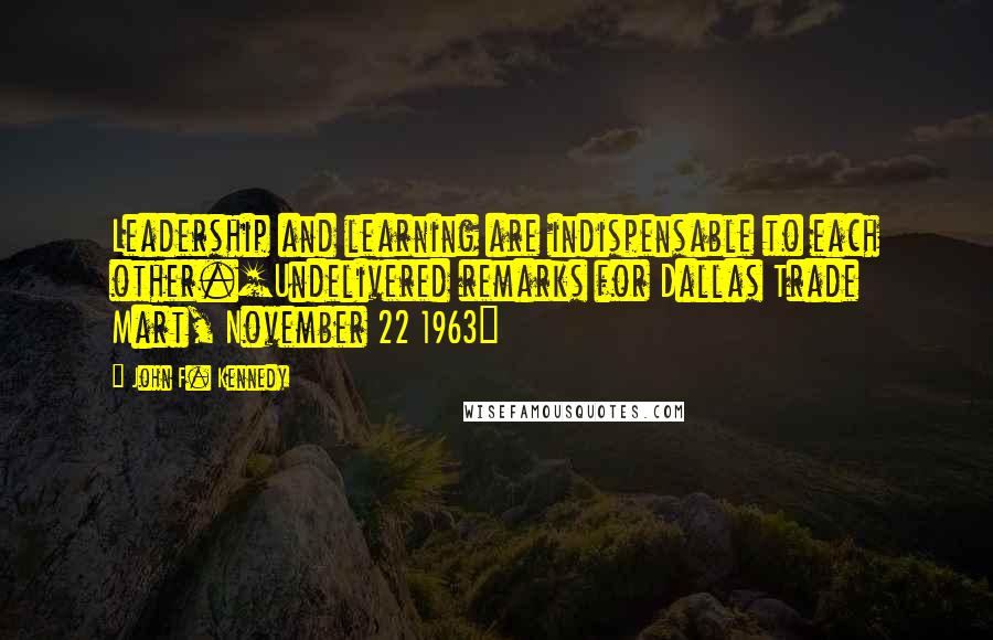 John F. Kennedy Quotes: Leadership and learning are indispensable to each other.[Undelivered remarks for Dallas Trade Mart, November 22 1963]