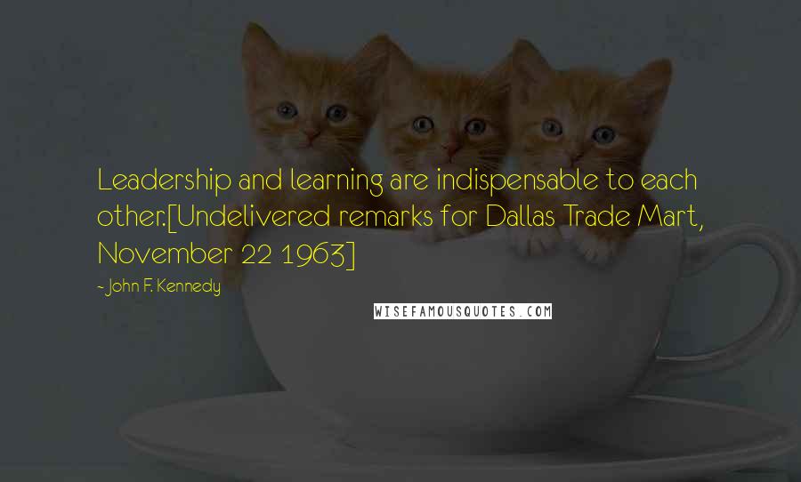 John F. Kennedy Quotes: Leadership and learning are indispensable to each other.[Undelivered remarks for Dallas Trade Mart, November 22 1963]