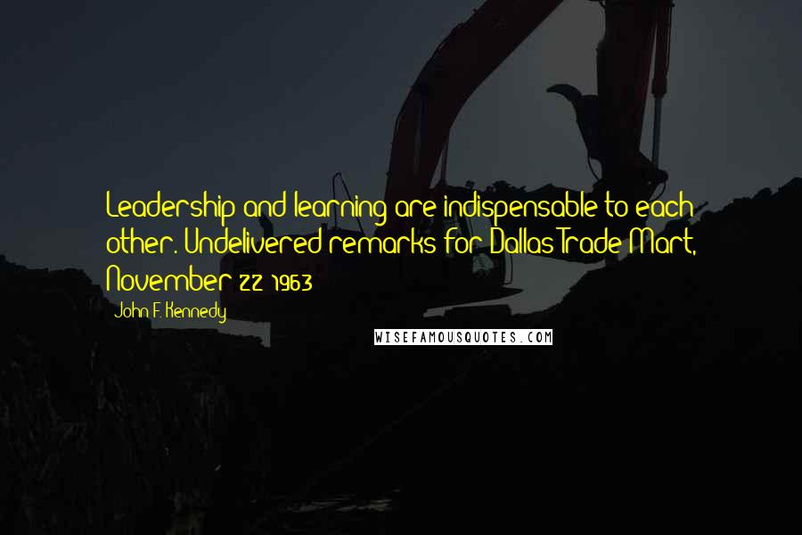 John F. Kennedy Quotes: Leadership and learning are indispensable to each other.[Undelivered remarks for Dallas Trade Mart, November 22 1963]