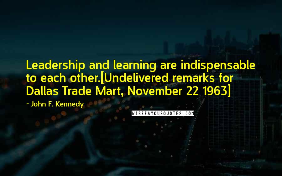 John F. Kennedy Quotes: Leadership and learning are indispensable to each other.[Undelivered remarks for Dallas Trade Mart, November 22 1963]