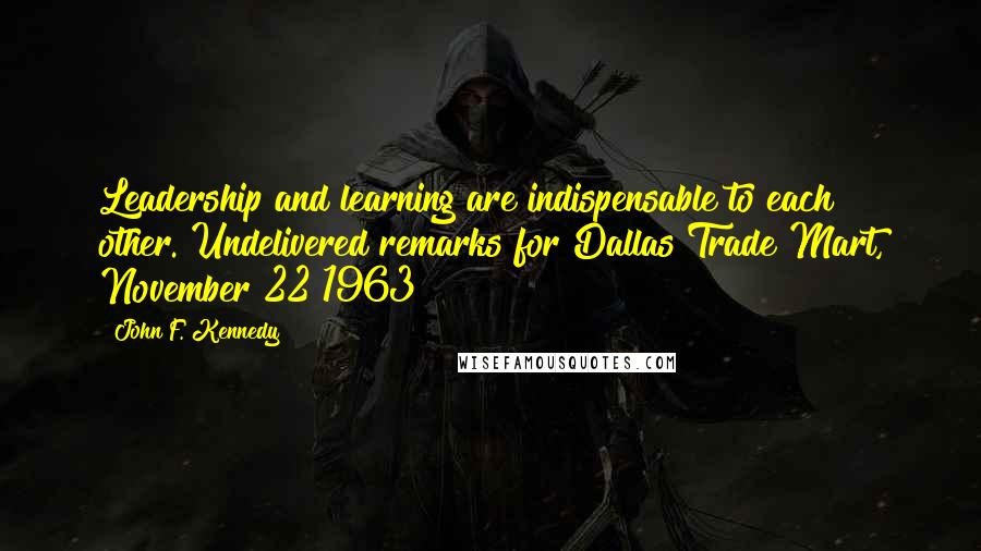 John F. Kennedy Quotes: Leadership and learning are indispensable to each other.[Undelivered remarks for Dallas Trade Mart, November 22 1963]