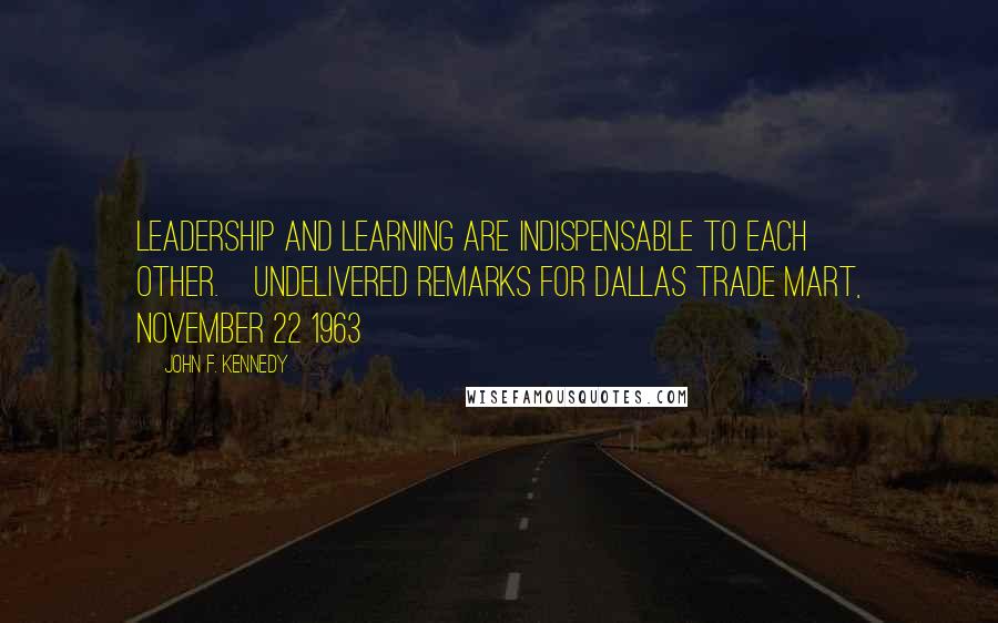John F. Kennedy Quotes: Leadership and learning are indispensable to each other.[Undelivered remarks for Dallas Trade Mart, November 22 1963]
