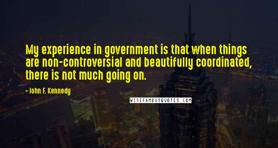 John F. Kennedy Quotes: My experience in government is that when things are non-controversial and beautifully coordinated, there is not much going on.