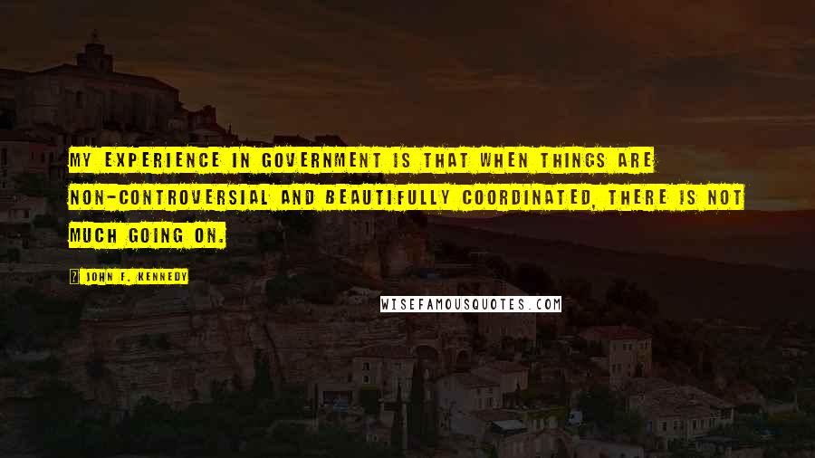 John F. Kennedy Quotes: My experience in government is that when things are non-controversial and beautifully coordinated, there is not much going on.