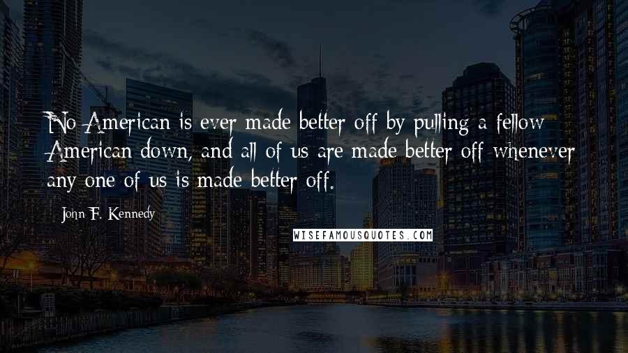 John F. Kennedy Quotes: No American is ever made better off by pulling a fellow American down, and all of us are made better off whenever any one of us is made better off.