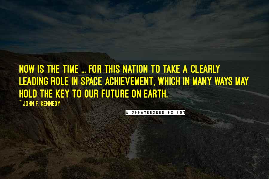 John F. Kennedy Quotes: Now is the time ... for this nation to take a clearly leading role in space achievement, which in many ways may hold the key to our future on Earth.