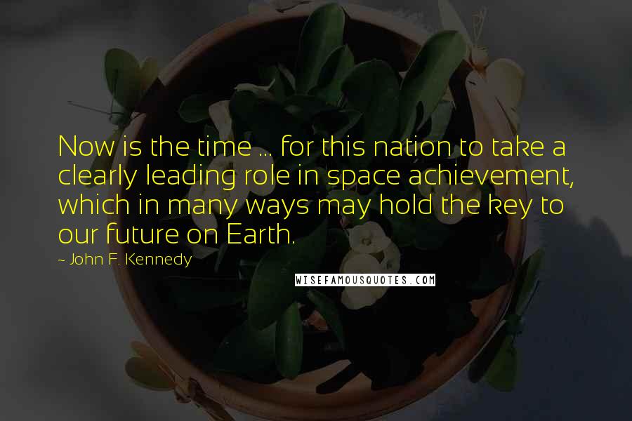 John F. Kennedy Quotes: Now is the time ... for this nation to take a clearly leading role in space achievement, which in many ways may hold the key to our future on Earth.