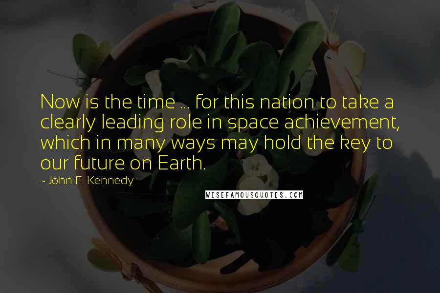 John F. Kennedy Quotes: Now is the time ... for this nation to take a clearly leading role in space achievement, which in many ways may hold the key to our future on Earth.