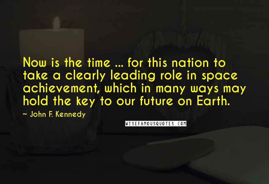 John F. Kennedy Quotes: Now is the time ... for this nation to take a clearly leading role in space achievement, which in many ways may hold the key to our future on Earth.