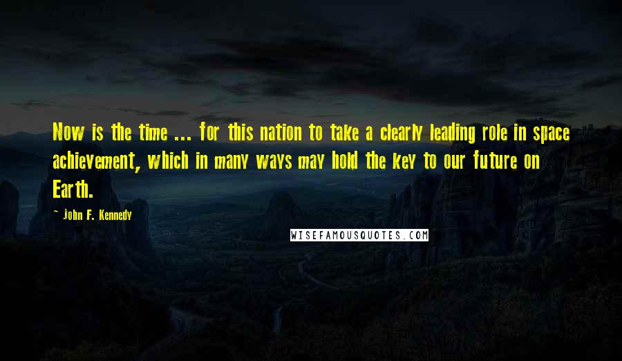 John F. Kennedy Quotes: Now is the time ... for this nation to take a clearly leading role in space achievement, which in many ways may hold the key to our future on Earth.