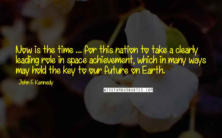 John F. Kennedy Quotes: Now is the time ... for this nation to take a clearly leading role in space achievement, which in many ways may hold the key to our future on Earth.