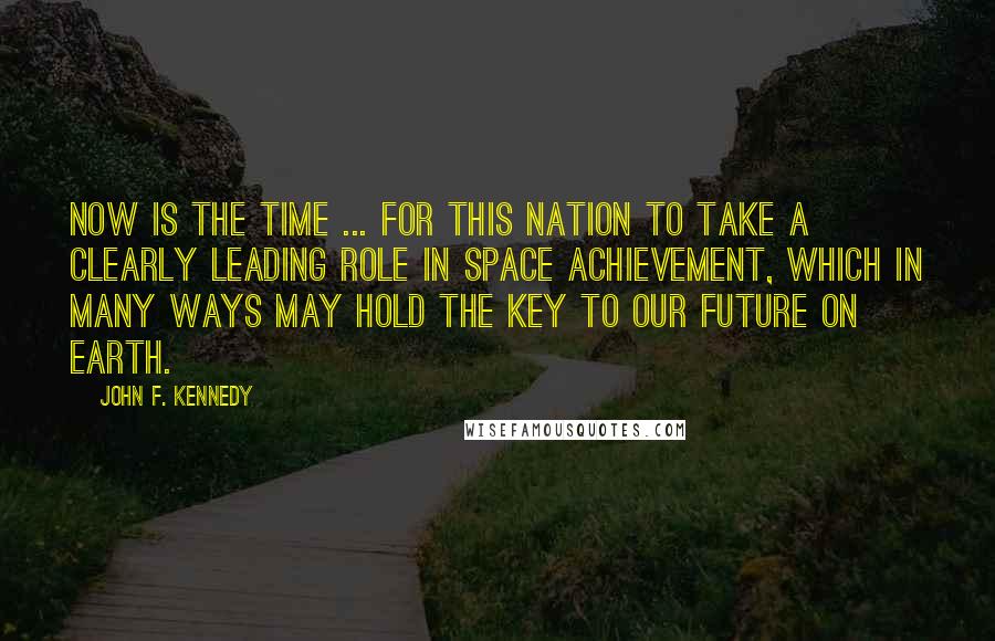 John F. Kennedy Quotes: Now is the time ... for this nation to take a clearly leading role in space achievement, which in many ways may hold the key to our future on Earth.