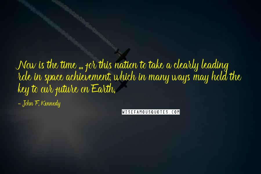 John F. Kennedy Quotes: Now is the time ... for this nation to take a clearly leading role in space achievement, which in many ways may hold the key to our future on Earth.