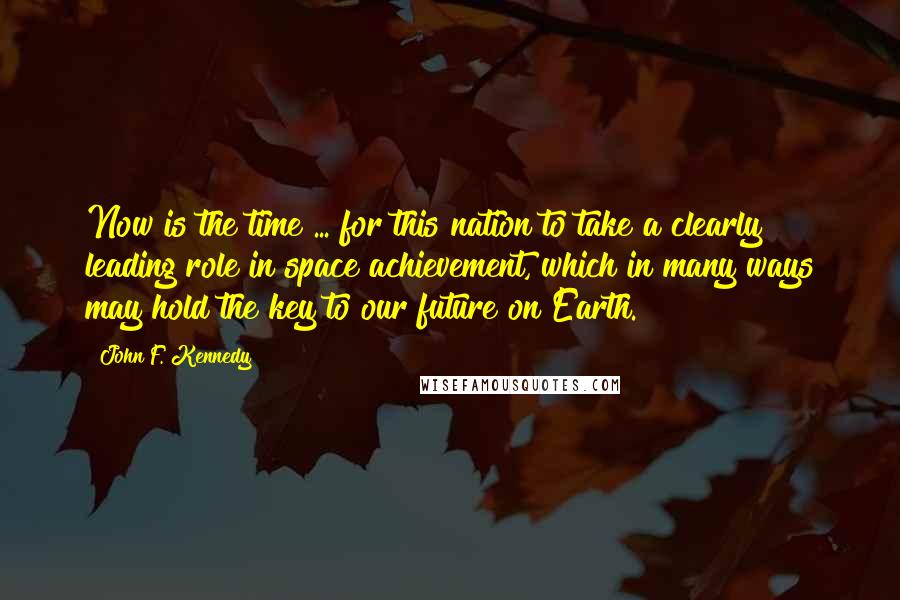 John F. Kennedy Quotes: Now is the time ... for this nation to take a clearly leading role in space achievement, which in many ways may hold the key to our future on Earth.