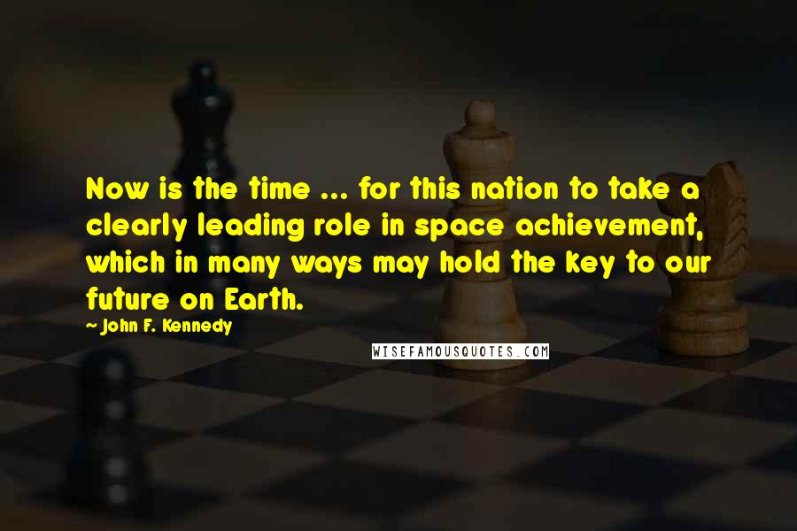 John F. Kennedy Quotes: Now is the time ... for this nation to take a clearly leading role in space achievement, which in many ways may hold the key to our future on Earth.