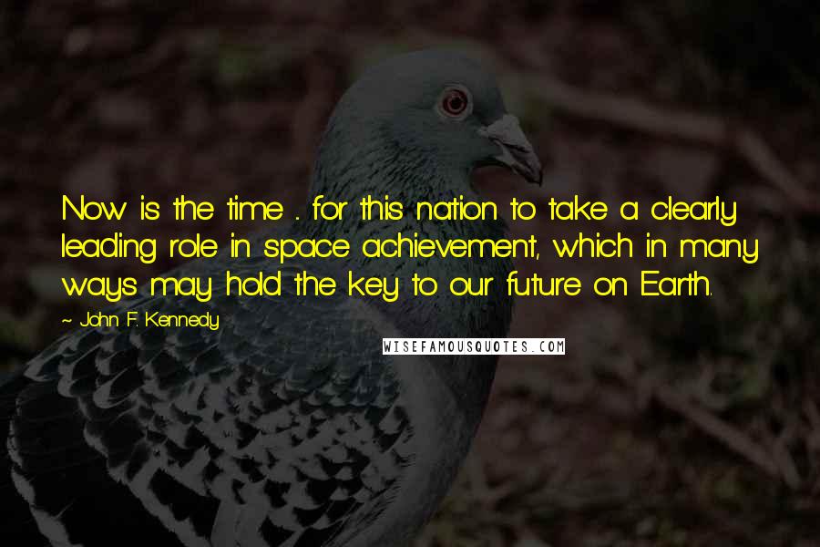 John F. Kennedy Quotes: Now is the time ... for this nation to take a clearly leading role in space achievement, which in many ways may hold the key to our future on Earth.