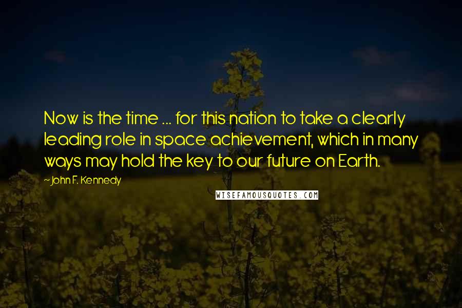 John F. Kennedy Quotes: Now is the time ... for this nation to take a clearly leading role in space achievement, which in many ways may hold the key to our future on Earth.