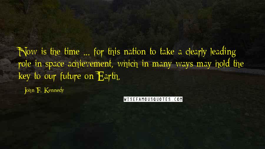 John F. Kennedy Quotes: Now is the time ... for this nation to take a clearly leading role in space achievement, which in many ways may hold the key to our future on Earth.