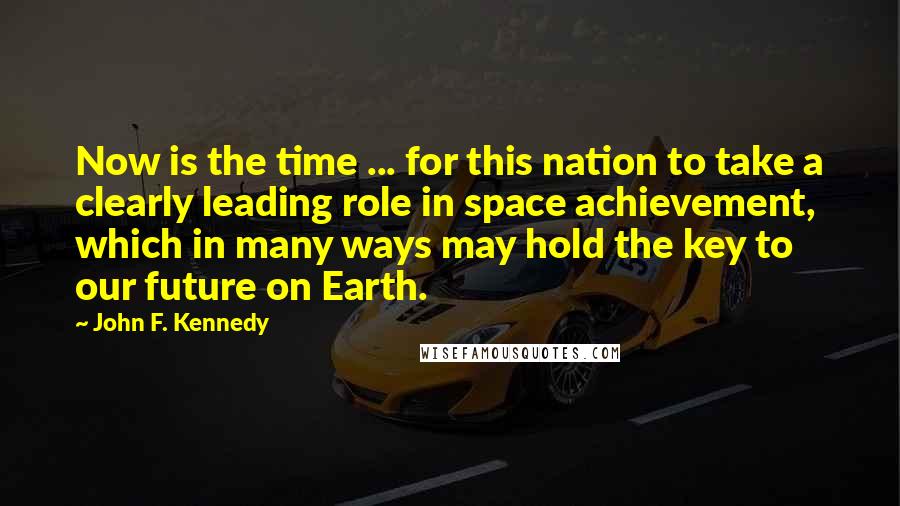 John F. Kennedy Quotes: Now is the time ... for this nation to take a clearly leading role in space achievement, which in many ways may hold the key to our future on Earth.