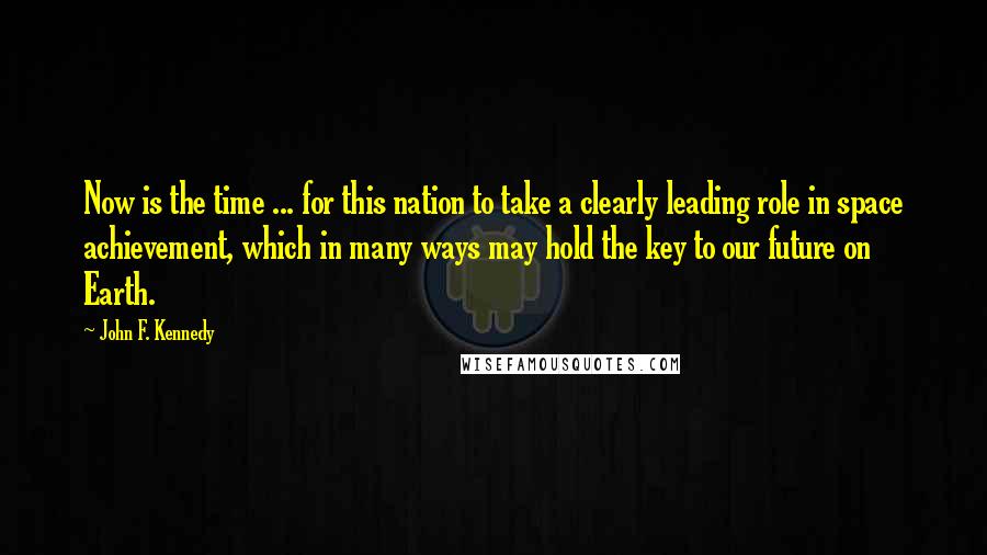 John F. Kennedy Quotes: Now is the time ... for this nation to take a clearly leading role in space achievement, which in many ways may hold the key to our future on Earth.