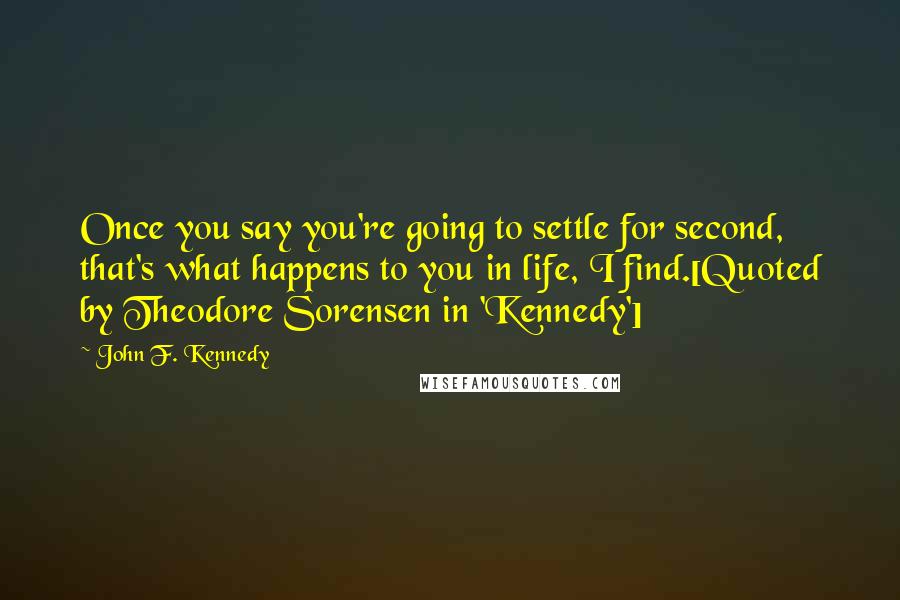 John F. Kennedy Quotes: Once you say you're going to settle for second, that's what happens to you in life, I find.[Quoted by Theodore Sorensen in 'Kennedy']