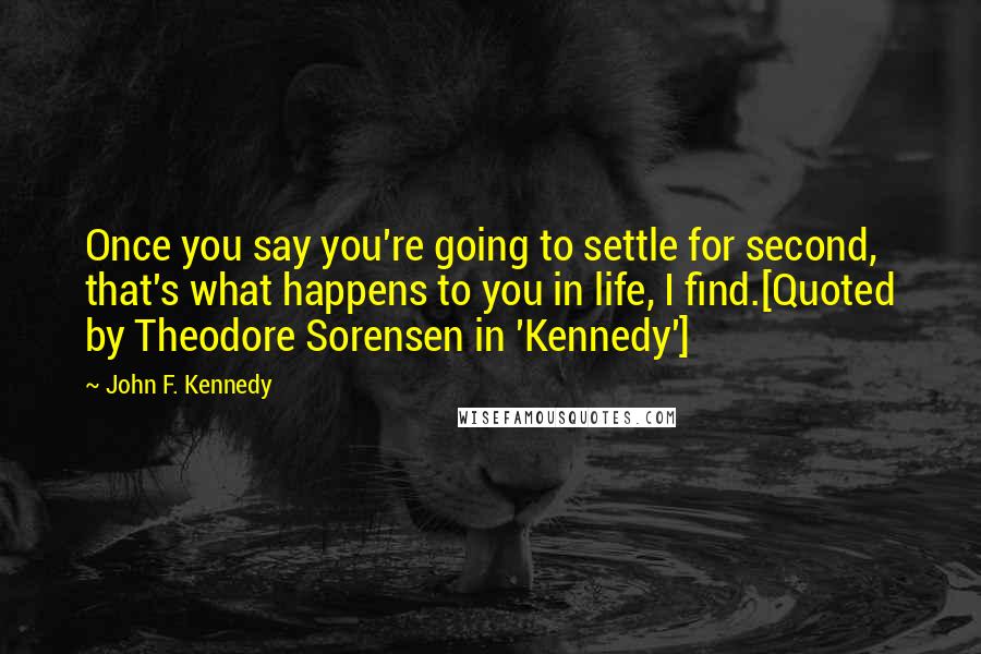 John F. Kennedy Quotes: Once you say you're going to settle for second, that's what happens to you in life, I find.[Quoted by Theodore Sorensen in 'Kennedy']