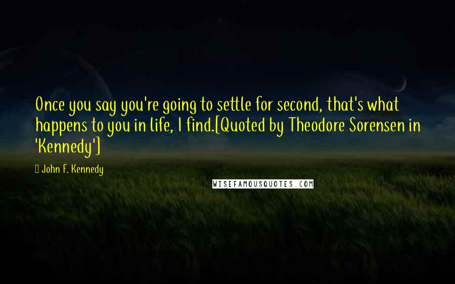 John F. Kennedy Quotes: Once you say you're going to settle for second, that's what happens to you in life, I find.[Quoted by Theodore Sorensen in 'Kennedy']