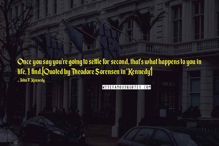 John F. Kennedy Quotes: Once you say you're going to settle for second, that's what happens to you in life, I find.[Quoted by Theodore Sorensen in 'Kennedy']