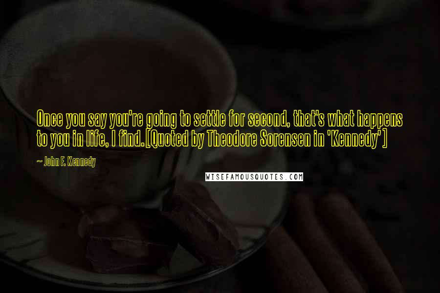 John F. Kennedy Quotes: Once you say you're going to settle for second, that's what happens to you in life, I find.[Quoted by Theodore Sorensen in 'Kennedy']